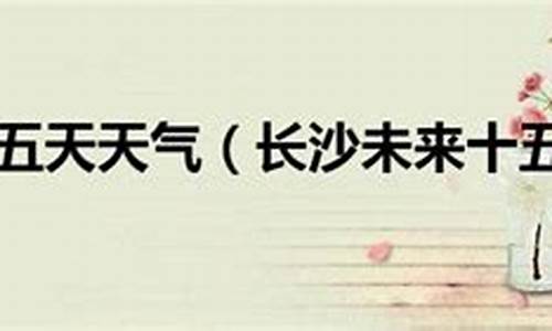 查长沙市十五天天气预报_长沙市十五天天气预报15天